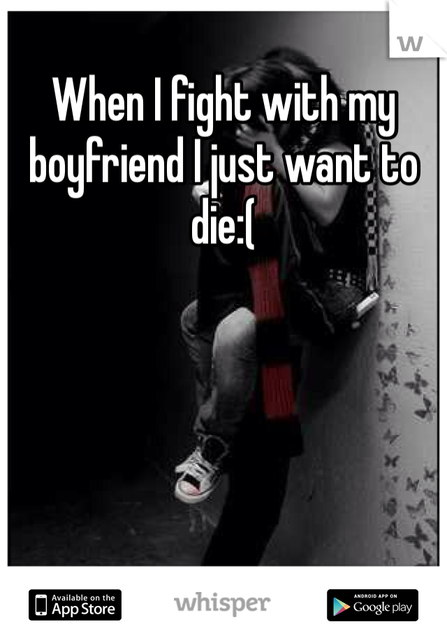 When I fight with my boyfriend I just want to die:(