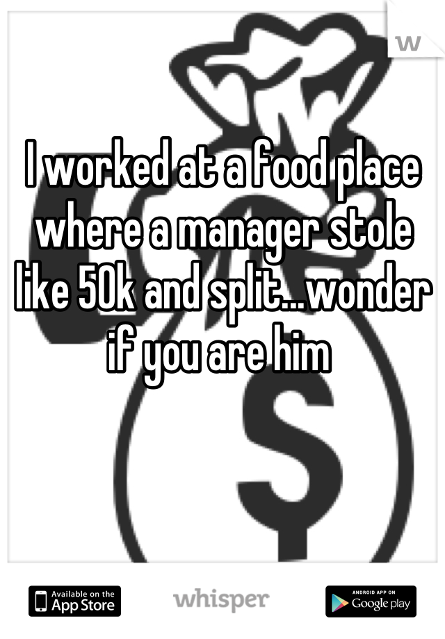 I worked at a food place where a manager stole like 50k and split...wonder if you are him 
