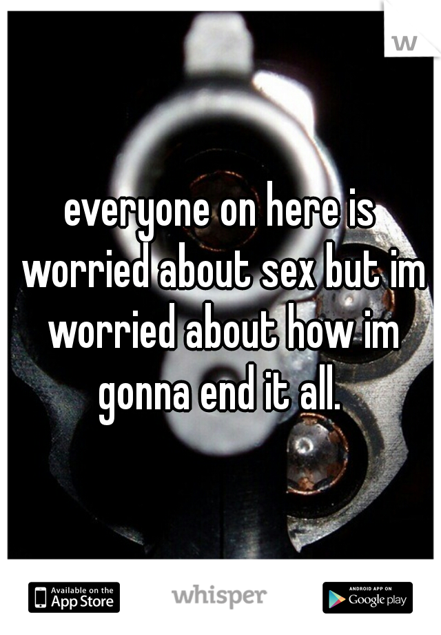 everyone on here is worried about sex but im worried about how im gonna end it all. 