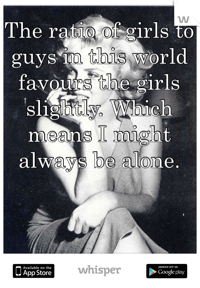 The ratio of girls to guys in this world favours the girls slightly. Which means I might always be alone. 