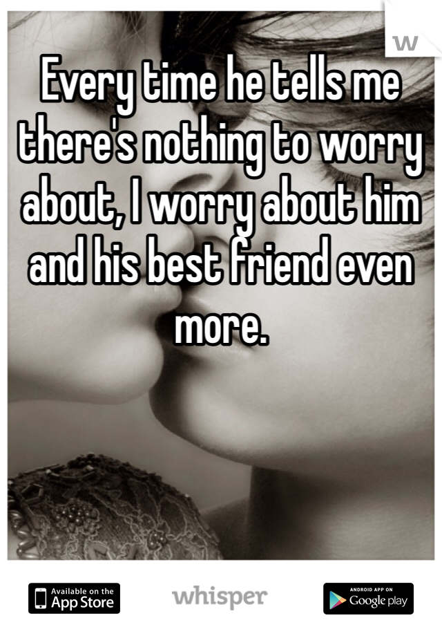 Every time he tells me there's nothing to worry about, I worry about him and his best friend even more. 