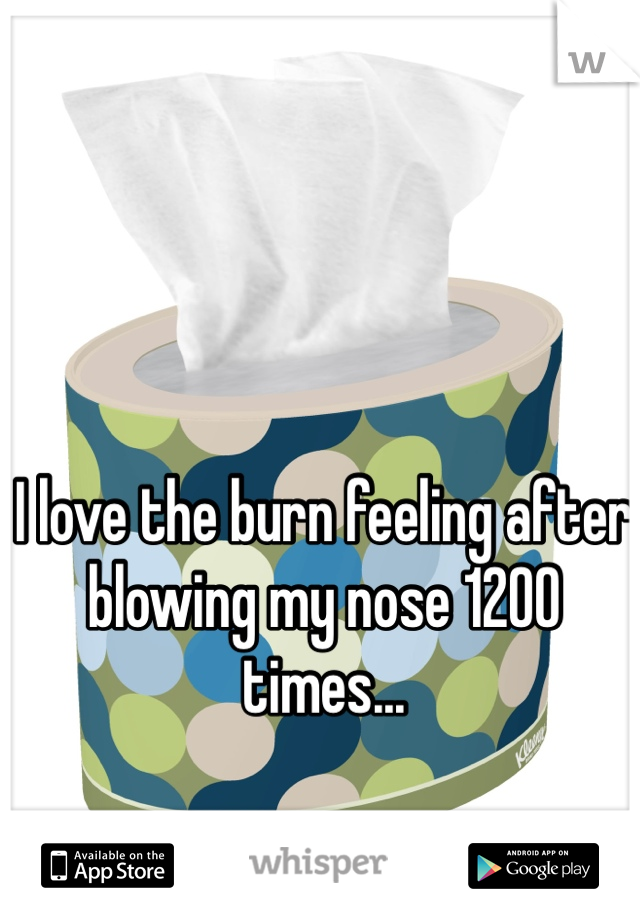 I love the burn feeling after blowing my nose 1200 times...