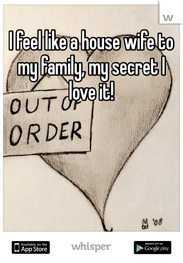 I feel like a house wife to my family, my secret I love it!