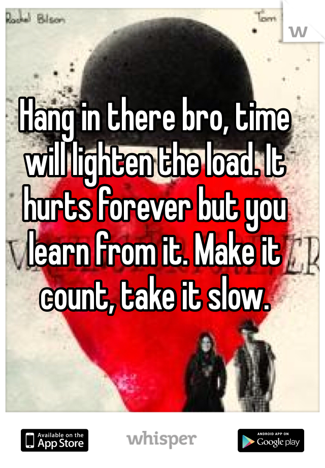 Hang in there bro, time will lighten the load. It hurts forever but you learn from it. Make it count, take it slow. 