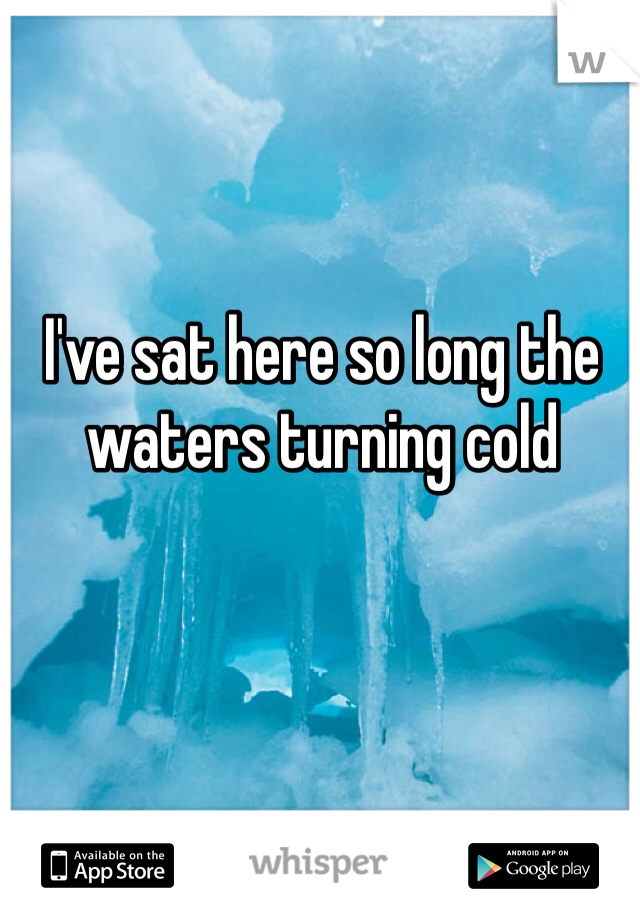 I've sat here so long the waters turning cold