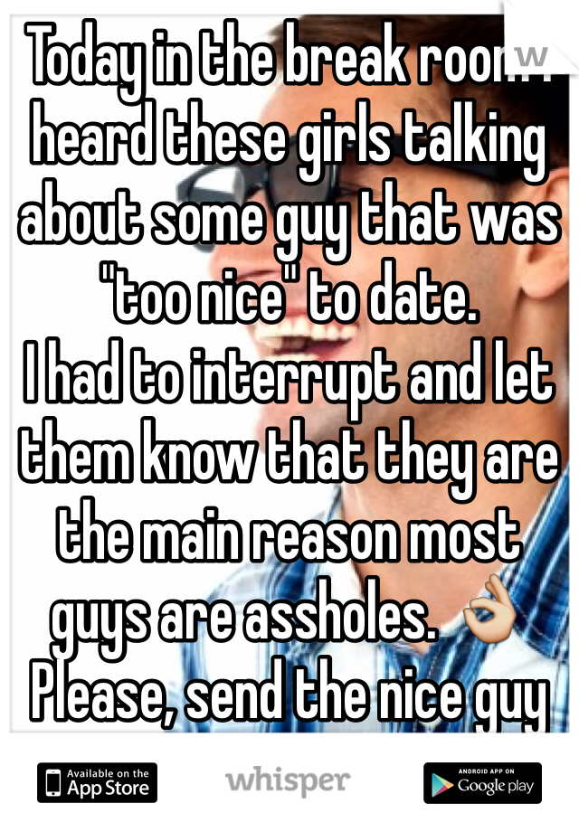 Today in the break room I heard these girls talking about some guy that was "too nice" to date. 
I had to interrupt and let them know that they are the main reason most guys are assholes. 👌
Please, send the nice guy my way. 