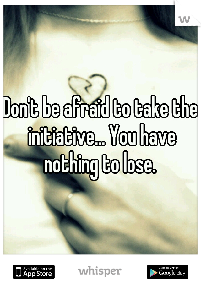 Don't be afraid to take the initiative... You have nothing to lose. 