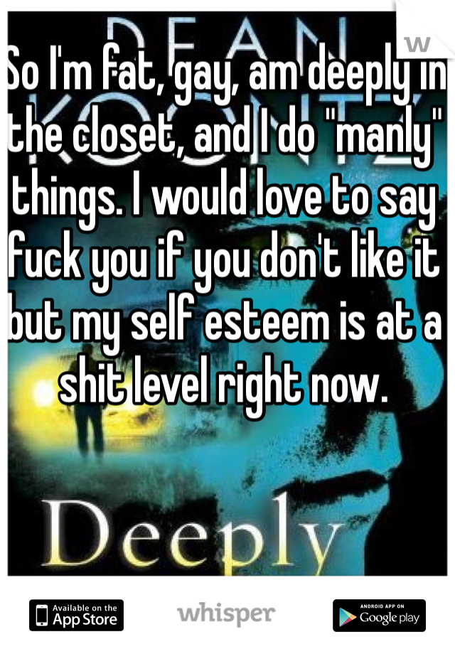 So I'm fat, gay, am deeply in the closet, and I do "manly" things. I would love to say fuck you if you don't like it but my self esteem is at a shit level right now.