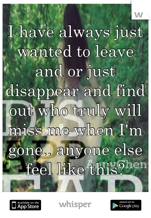 I have always just wanted to leave and or just disappear and find out who truly will miss me when I'm gone.. anyone else feel like this? 