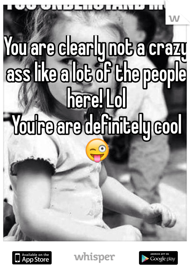 You are clearly not a crazy ass like a lot of the people here! Lol
You're are definitely cool 😜
