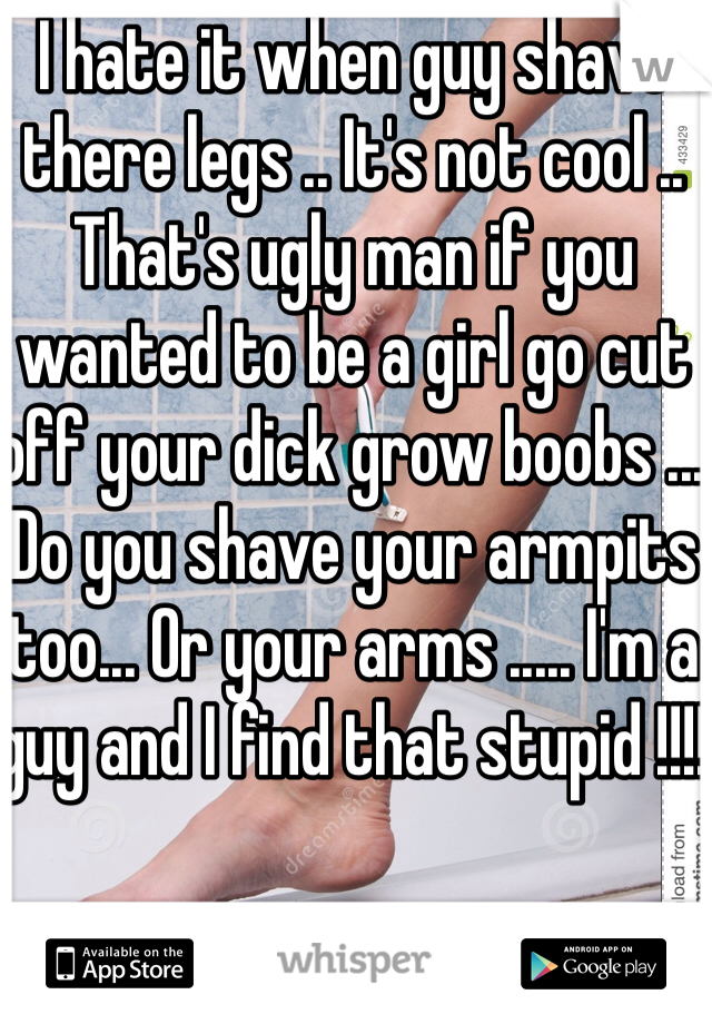 I hate it when guy shave there legs .. It's not cool .. That's ugly man if you wanted to be a girl go cut off your dick grow boobs ... Do you shave your armpits too... Or your arms ..... I'm a guy and I find that stupid !!!! 