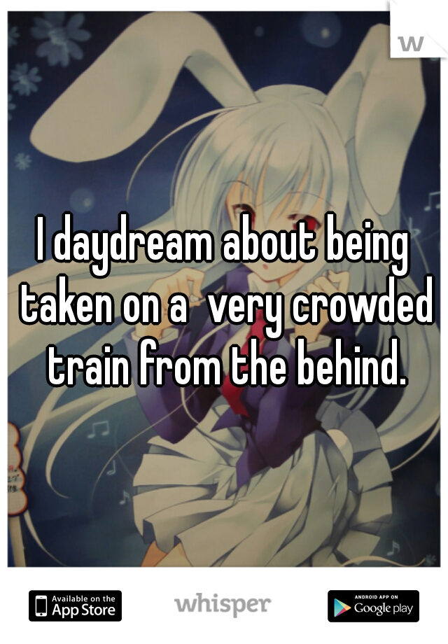 I daydream about being taken on a  very crowded train from the behind.