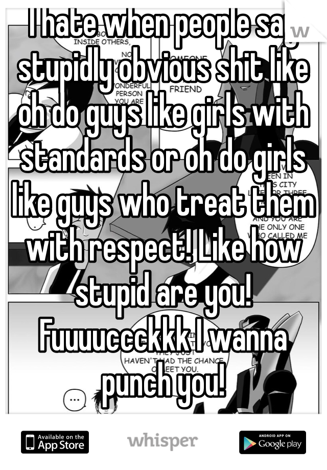 I hate when people say stupidly obvious shit like oh do guys like girls with standards or oh do girls like guys who treat them with respect! Like how stupid are you! Fuuuuccckkk I wanna punch you! 