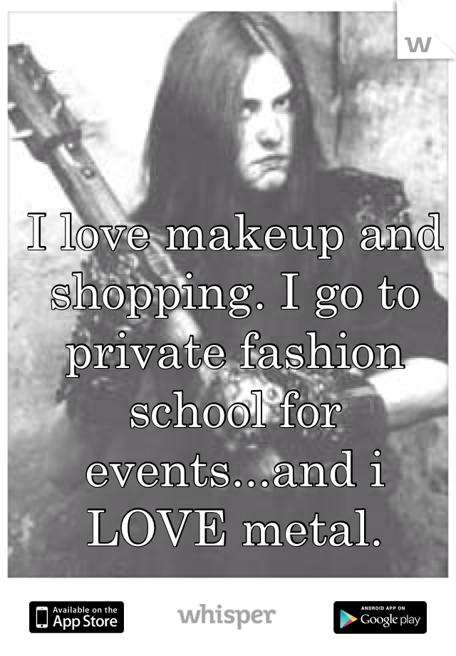 I love makeup and shopping. I go to private fashion school for events...and i LOVE metal. 