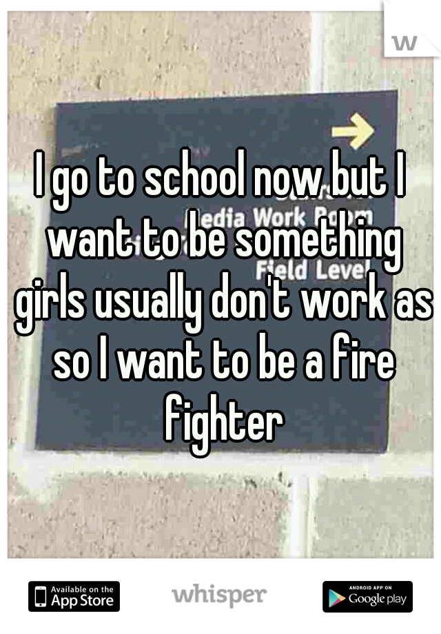 I go to school now but I want to be something girls usually don't work as so I want to be a fire fighter