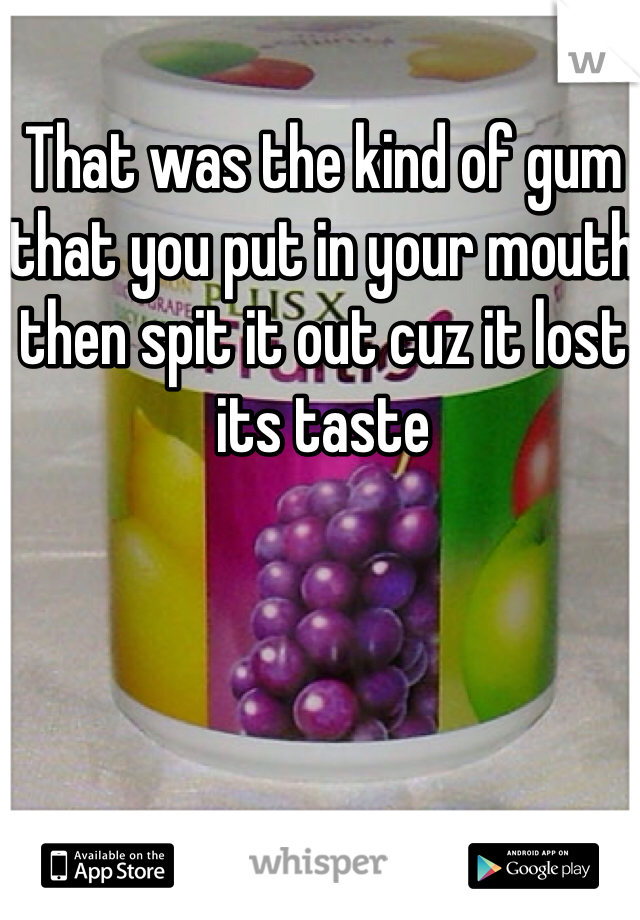 That was the kind of gum that you put in your mouth then spit it out cuz it lost its taste