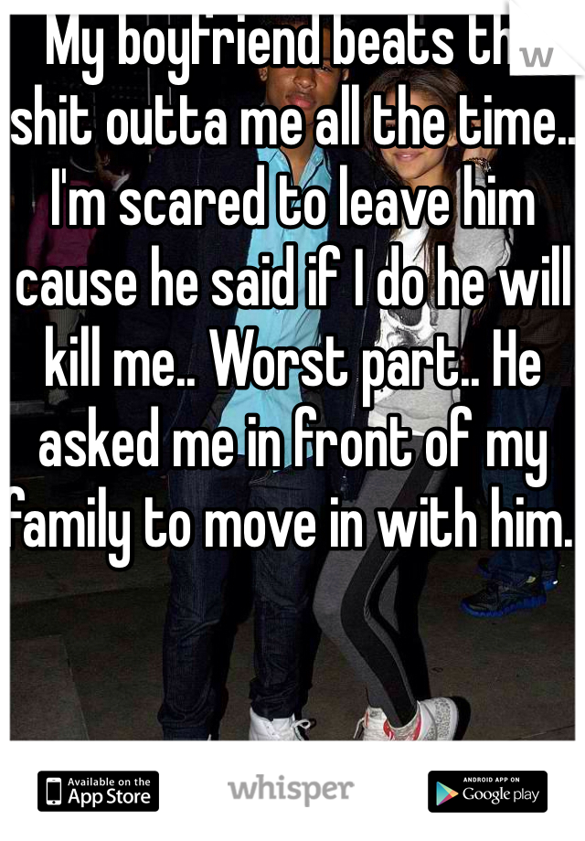 My boyfriend beats the shit outta me all the time.. I'm scared to leave him cause he said if I do he will kill me.. Worst part.. He asked me in front of my family to move in with him..