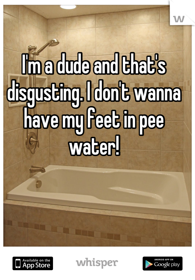 I'm a dude and that's disgusting. I don't wanna have my feet in pee water!