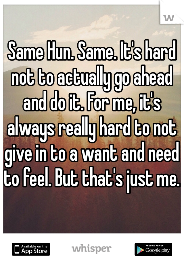 Same Hun. Same. It's hard not to actually go ahead and do it. For me, it's always really hard to not give in to a want and need to feel. But that's just me.