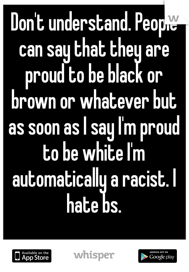 Don't understand. People can say that they are proud to be black or brown or whatever but as soon as I say I'm proud to be white I'm automatically a racist. I hate bs. 