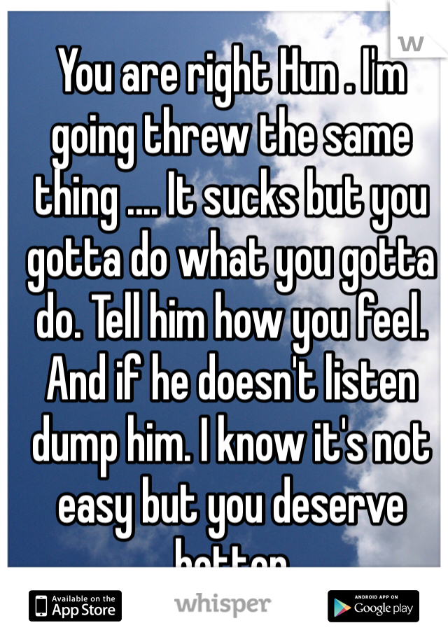 You are right Hun . I'm going threw the same thing .... It sucks but you gotta do what you gotta do. Tell him how you feel. And if he doesn't listen dump him. I know it's not easy but you deserve better 