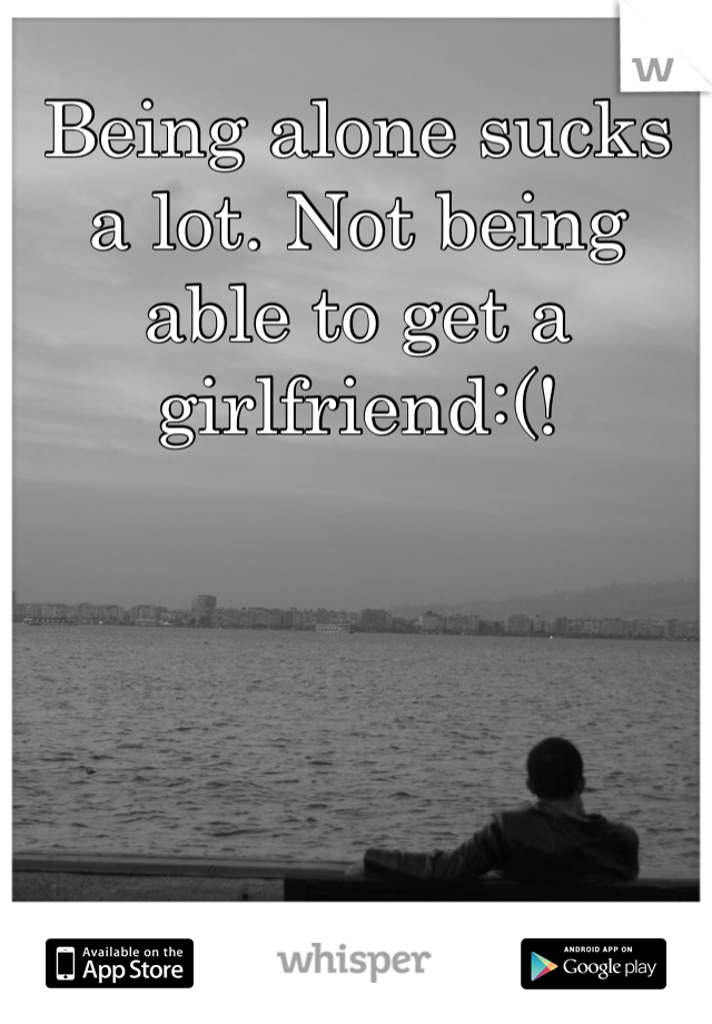 Being alone sucks a lot. Not being able to get a girlfriend:(!
