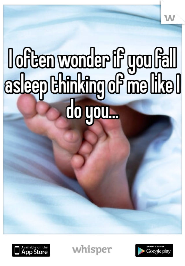 I often wonder if you fall asleep thinking of me like I do you... 