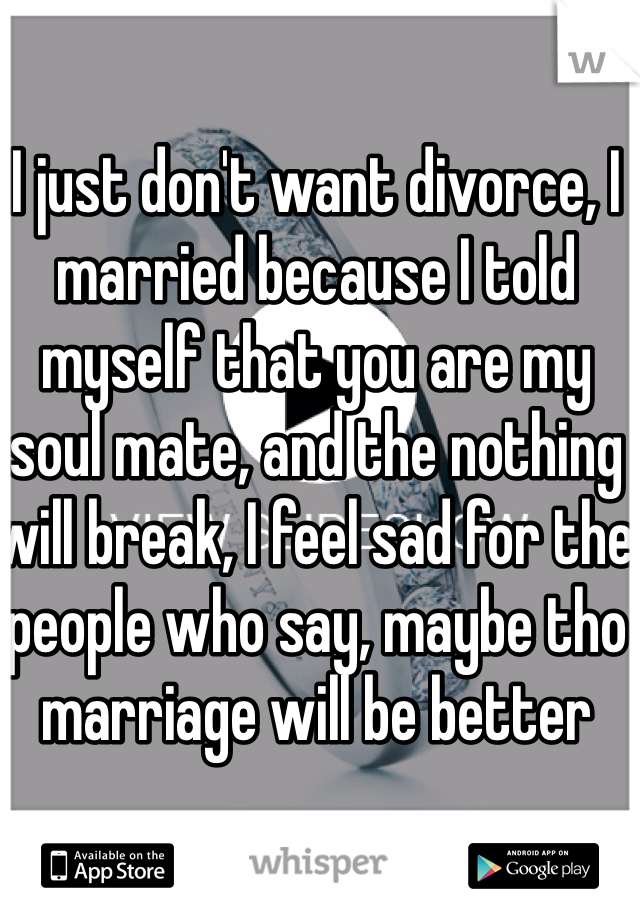 I just don't want divorce, I married because I told myself that you are my soul mate, and the nothing will break, I feel sad for the people who say, maybe tho marriage will be better