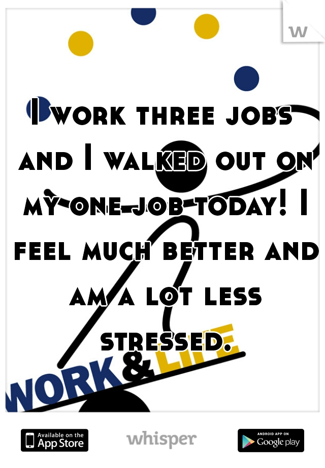 I work three jobs and I walked out on my one job today! I feel much better and am a lot less stressed.