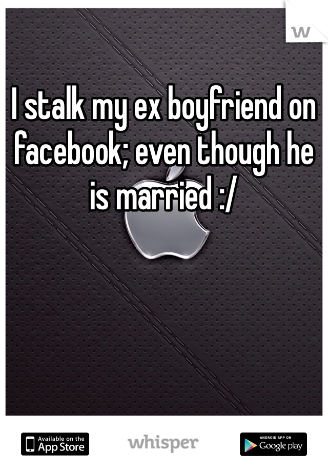 I stalk my ex boyfriend on facebook; even though he is married :/
