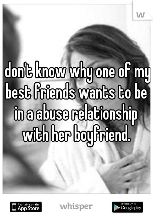 I don't know why one of my best friends wants to be in a abuse relationship with her boyfriend.
