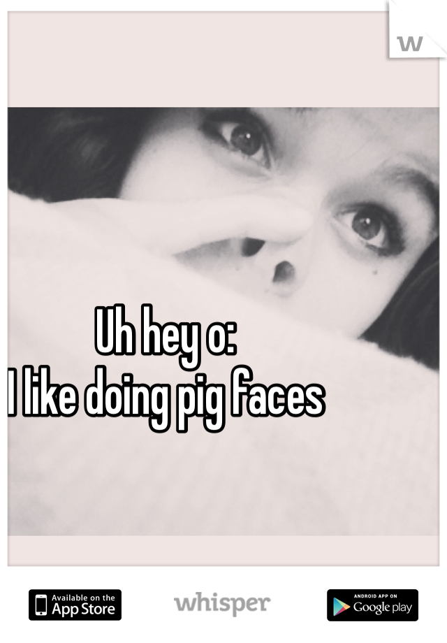 Uh hey o:
I like doing pig faces