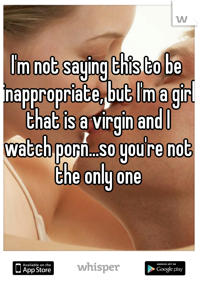 I'm not saying this to be inappropriate, but I'm a girl that is a virgin and I watch porn...so you're not the only one