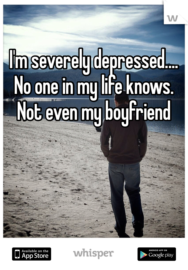 I'm severely depressed.... No one in my life knows. Not even my boyfriend