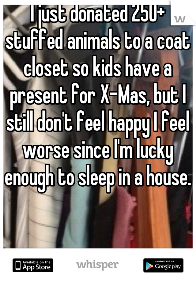 I just donated 250+ stuffed animals to a coat closet so kids have a present for X-Mas, but I still don't feel happy I feel worse since I'm lucky enough to sleep in a house.