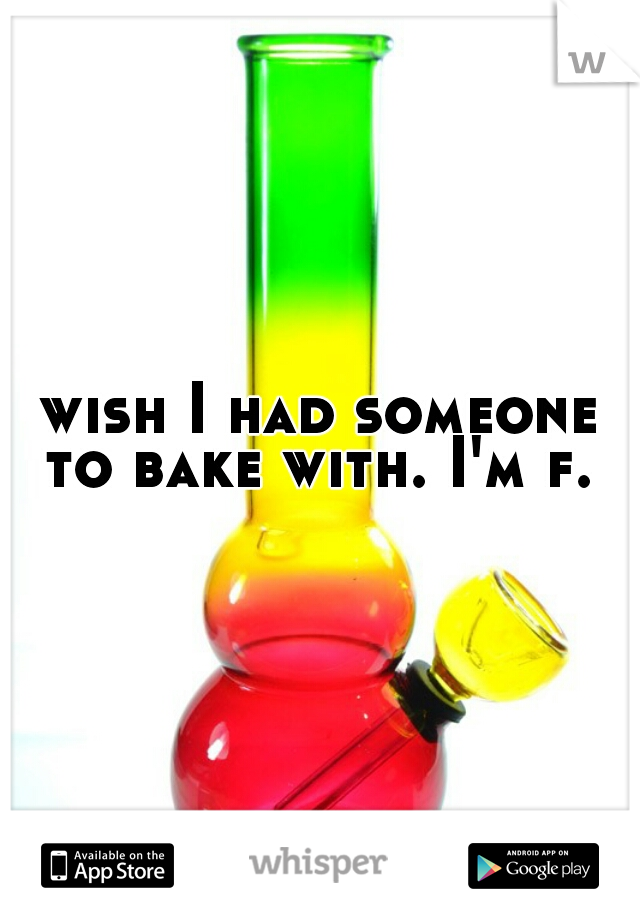 wish I had someone to bake with. I'm f. 