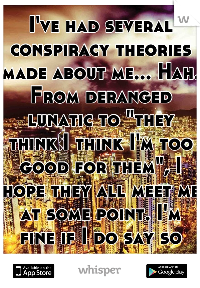 I've had several conspiracy theories made about me... Hah. From deranged lunatic to "they think I think I'm too good for them", I hope they all meet me at some point. I'm fine if I do say so myself.
