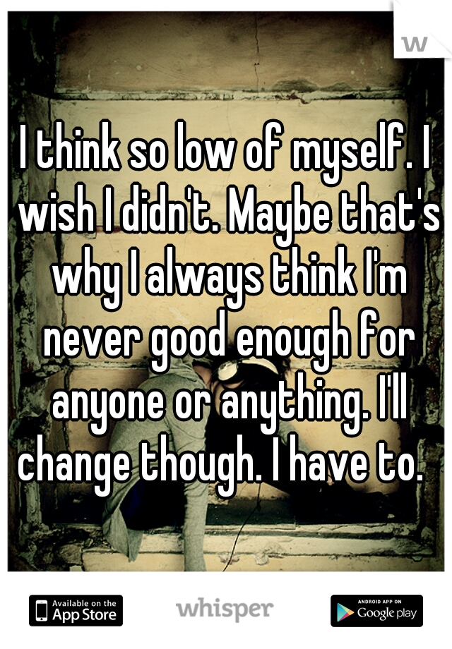 I think so low of myself. I wish I didn't. Maybe that's why I always think I'm never good enough for anyone or anything. I'll change though. I have to.  