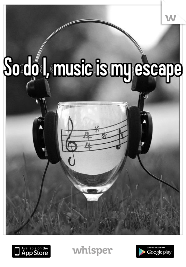 So do I, music is my escape