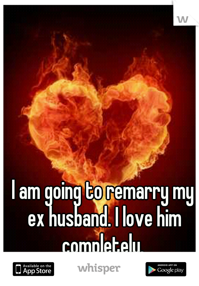 I am going to remarry my ex husband. I love him completely. 