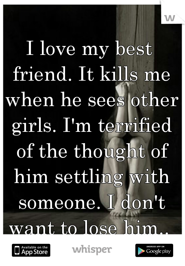 I love my best friend. It kills me when he sees other girls. I'm terrified of the thought of him settling with someone. I don't want to lose him.. 