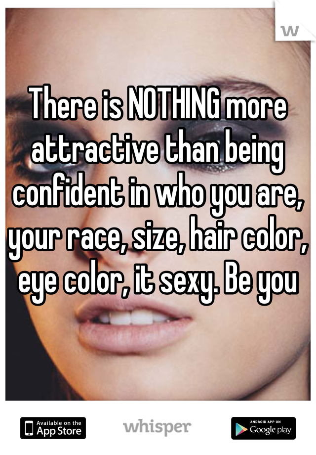 There is NOTHING more attractive than being confident in who you are, your race, size, hair color, eye color, it sexy. Be you 