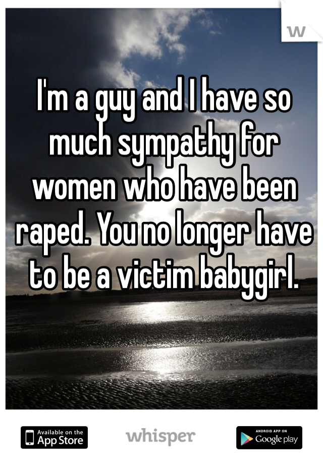 I'm a guy and I have so much sympathy for women who have been raped. You no longer have to be a victim babygirl.