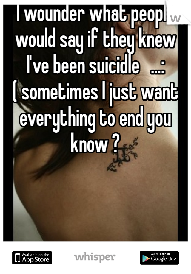 I wounder what people would say if they knew I've been suicidle   ...:( sometimes I just want everything to end you know ? 