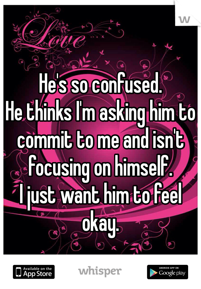 He's so confused. 
He thinks I'm asking him to commit to me and isn't focusing on himself. 
I just want him to feel okay. 