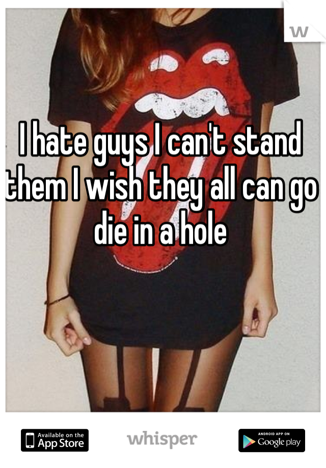 I hate guys I can't stand them I wish they all can go die in a hole