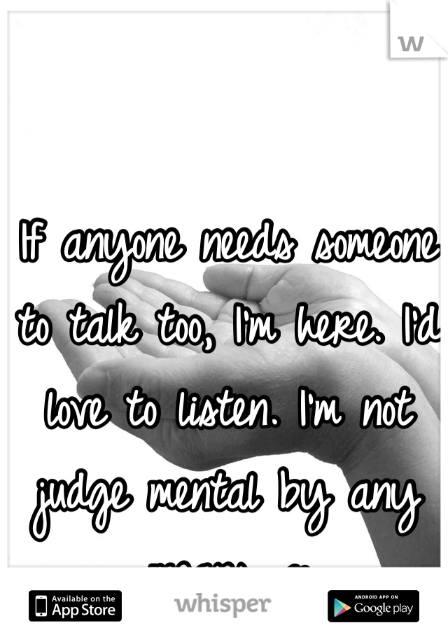 If anyone needs someone to talk too, I'm here. I'd love to listen. I'm not judge mental by any means. c: 