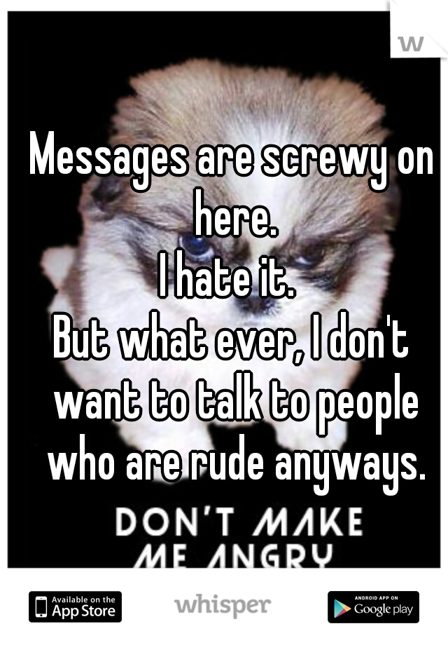 Messages are screwy on here.
I hate it. 
But what ever, I don't want to talk to people who are rude anyways.