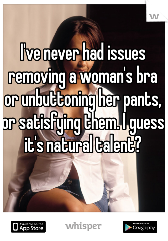 I've never had issues removing a woman's bra or unbuttoning her pants, or satisfying them. I guess it's natural talent? 