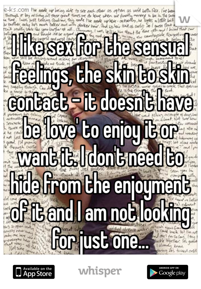 I like sex for the sensual feelings, the skin to skin contact - it doesn't have be 'love' to enjoy it or want it. I don't need to hide from the enjoyment of it and I am not looking for just one...